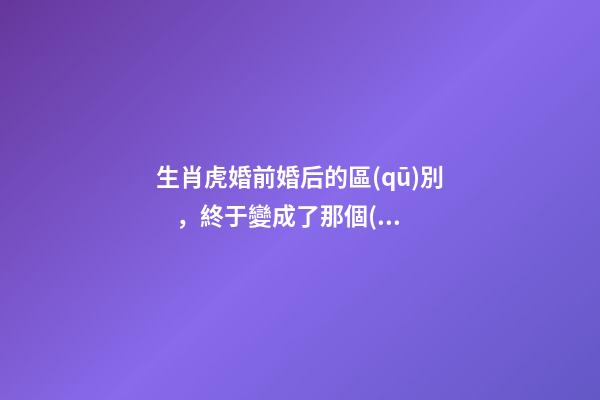 生肖虎婚前婚后的區(qū)別，終于變成了那個(gè)讓人又愛(ài)又恨的摳腳大漢